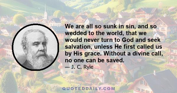 We are all so sunk in sin, and so wedded to the world, that we would never turn to God and seek salvation, unless He first called us by His grace. Without a divine call, no one can be saved.