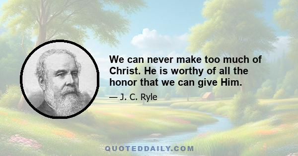 We can never make too much of Christ. He is worthy of all the honor that we can give Him.