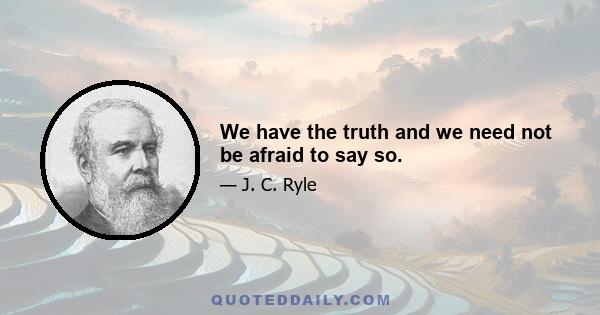 We have the truth and we need not be afraid to say so.