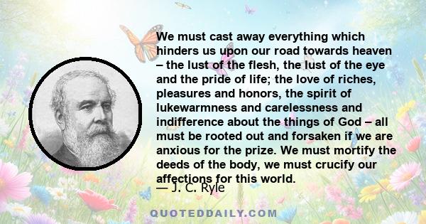 We must cast away everything which hinders us upon our road towards heaven – the lust of the flesh, the lust of the eye and the pride of life; the love of riches, pleasures and honors, the spirit of lukewarmness and