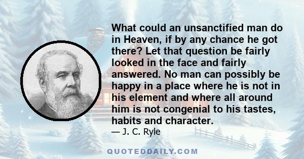 What could an unsanctified man do in Heaven, if by any chance he got there? Let that question be fairly looked in the face and fairly answered. No man can possibly be happy in a place where he is not in his element and