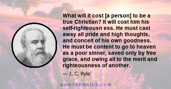 What will it cost [a person] to be a true Christian? It will cost him his self-righteousn ess. He must cast away all pride and high thoughts, and conceit of his own goodness. He must be content to go to heaven as a poor 