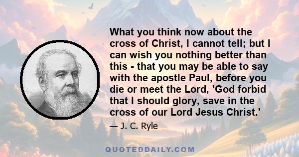 What you think now about the cross of Christ, I cannot tell; but I can wish you nothing better than this - that you may be able to say with the apostle Paul, before you die or meet the Lord, 'God forbid that I should