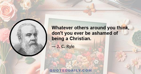 Whatever others around you think, don't you ever be ashamed of being a Christian.