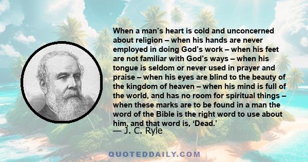 When a man’s heart is cold and unconcerned about religion – when his hands are never employed in doing God’s work – when his feet are not familiar with God’s ways – when his tongue is seldom or never used in prayer and