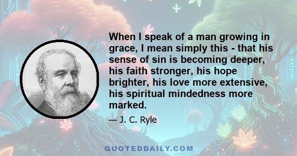 When I speak of a man growing in grace, I mean simply this - that his sense of sin is becoming deeper, his faith stronger, his hope brighter, his love more extensive, his spiritual mindedness more marked.