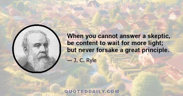 When you cannot answer a skeptic, be content to wait for more light; but never forsake a great principle.