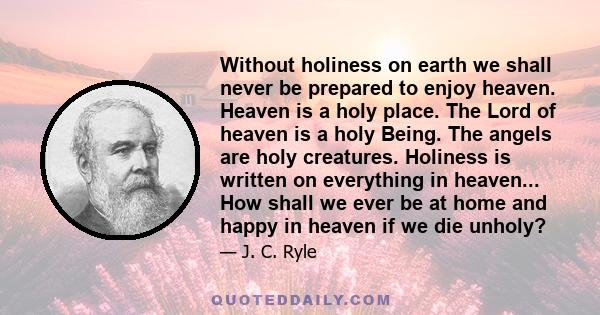 Without holiness on earth we shall never be prepared to enjoy heaven. Heaven is a holy place. The Lord of heaven is a holy Being. The angels are holy creatures. Holiness is written on everything in heaven... How shall