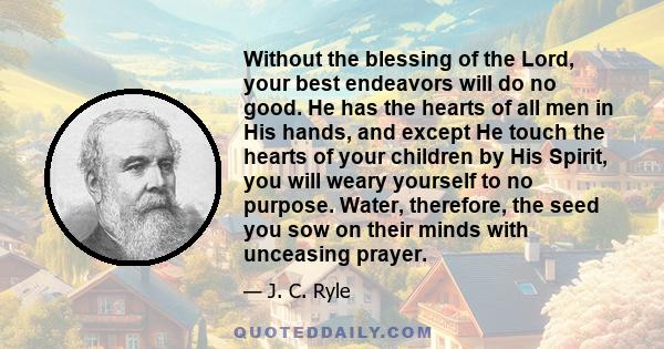 Without the blessing of the Lord, your best endeavors will do no good. He has the hearts of all men in His hands, and except He touch the hearts of your children by His Spirit, you will weary yourself to no purpose.