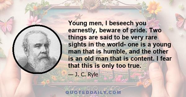 Young men, I beseech you earnestly, beware of pride. Two things are said to be very rare sights in the world- one is a young man that is humble, and the other is an old man that is content. I fear that this is only too