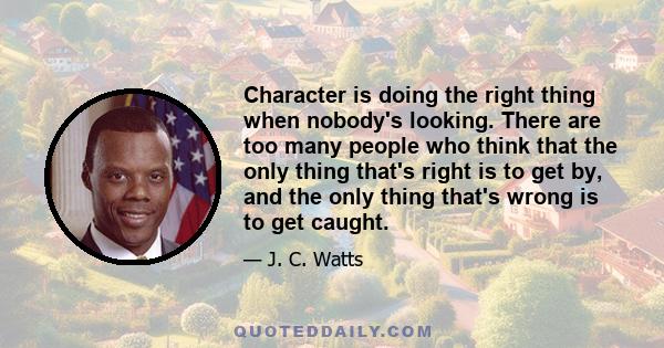 Character is doing the right thing when nobody's looking. There are too many people who think that the only thing that's right is to get by, and the only thing that's wrong is to get caught.