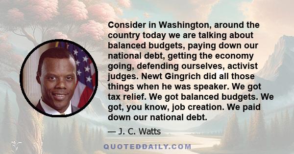 Consider in Washington, around the country today we are talking about balanced budgets, paying down our national debt, getting the economy going, defending ourselves, activist judges. Newt Gingrich did all those things