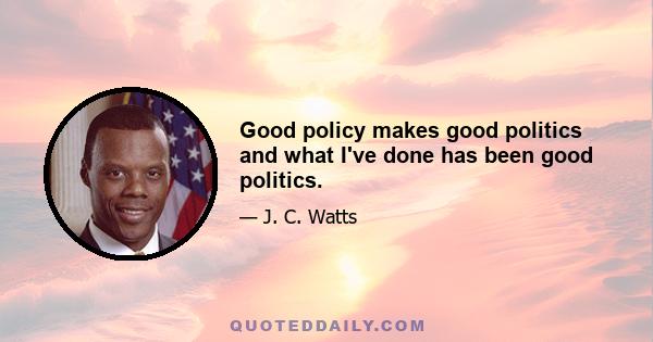 Good policy makes good politics and what I've done has been good politics.