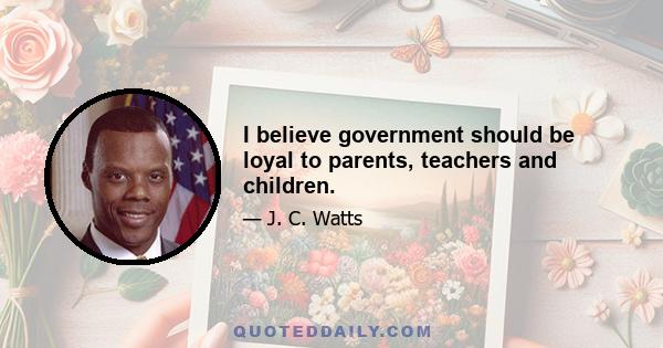 I believe government should be loyal to parents, teachers and children.