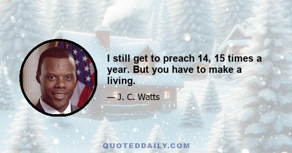 I still get to preach 14, 15 times a year. But you have to make a living.