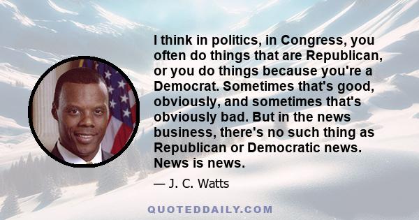 I think in politics, in Congress, you often do things that are Republican, or you do things because you're a Democrat. Sometimes that's good, obviously, and sometimes that's obviously bad. But in the news business,