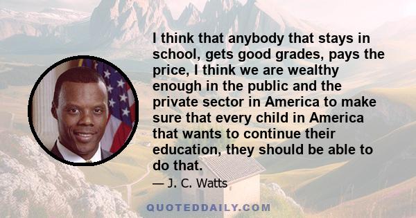 I think that anybody that stays in school, gets good grades, pays the price, I think we are wealthy enough in the public and the private sector in America to make sure that every child in America that wants to continue