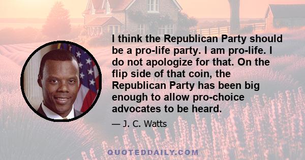 I think the Republican Party should be a pro-life party. I am pro-life. I do not apologize for that. On the flip side of that coin, the Republican Party has been big enough to allow pro-choice advocates to be heard.