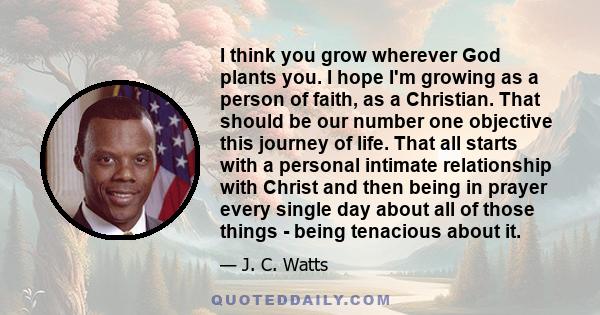 I think you grow wherever God plants you. I hope I'm growing as a person of faith, as a Christian. That should be our number one objective this journey of life. That all starts with a personal intimate relationship with 