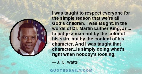 I was taught to respect everyone for the simple reason that we're all God's children. I was taught, in the words of Dr. Martin Luther King, Jr.... to judge a man not by the color of his skin, but by the content of his