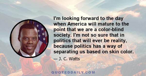 I'm looking forward to the day when America will mature to the point that we are a color-blind society. I'm not so sure that in politics that will ever be reality, because politics has a way of separating us based on