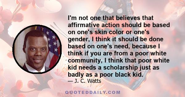 I'm not one that believes that affirmative action should be based on one's skin color or one's gender, I think it should be done based on one's need, because I think if you are from a poor white community, I think that