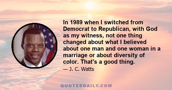 In 1989 when I switched from Democrat to Republican, with God as my witness, not one thing changed about what I believed about one man and one woman in a marriage or about diversity of color. That's a good thing.