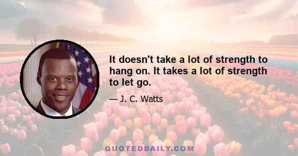 It doesn't take a lot of strength to hang on. It takes a lot of strength to let go.