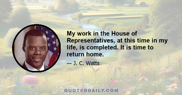 My work in the House of Representatives, at this time in my life, is completed. It is time to return home.