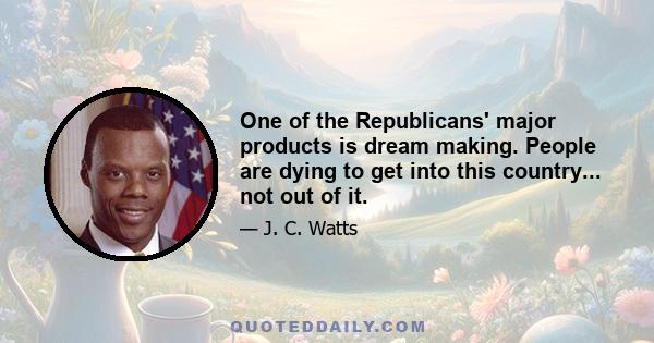 One of the Republicans' major products is dream making. People are dying to get into this country... not out of it.