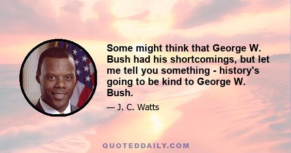 Some might think that George W. Bush had his shortcomings, but let me tell you something - history's going to be kind to George W. Bush.