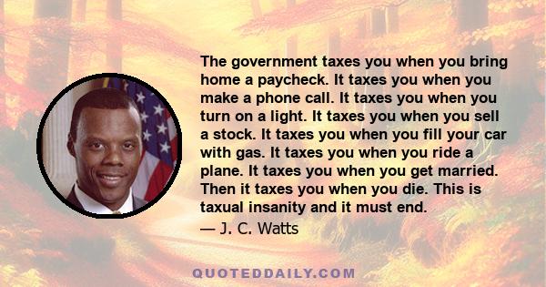 The government taxes you when you bring home a paycheck. It taxes you when you make a phone call. It taxes you when you turn on a light. It taxes you when you sell a stock. It taxes you when you fill your car with gas.