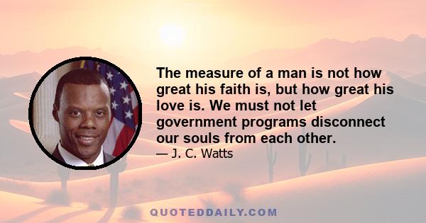 The measure of a man is not how great his faith is, but how great his love is. We must not let government programs disconnect our souls from each other.