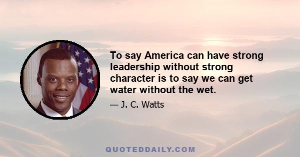 To say America can have strong leadership without strong character is to say we can get water without the wet.