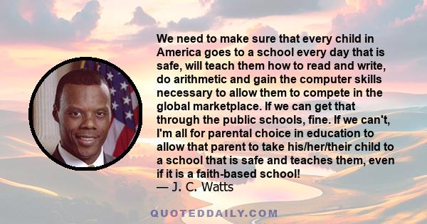 We need to make sure that every child in America goes to a school every day that is safe, will teach them how to read and write, do arithmetic and gain the computer skills necessary to allow them to compete in the