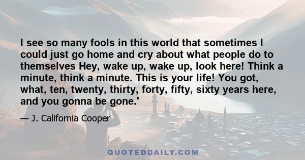 I see so many fools in this world that sometimes I could just go home and cry about what people do to themselves Hey, wake up, wake up, look here! Think a minute, think a minute. This is your life! You got, what, ten,