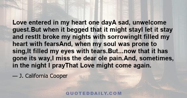 Love entered in my heart one dayA sad, unwelcome guest.But when it begged that it might stayI let it stay and restIt broke my nights with sorrowingIt filled my heart with fearsAnd, when my soul was prone to sing,It