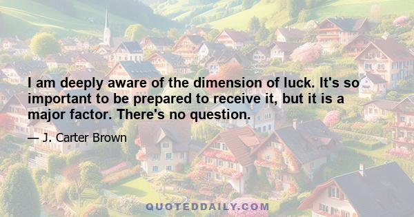 I am deeply aware of the dimension of luck. It's so important to be prepared to receive it, but it is a major factor. There's no question.