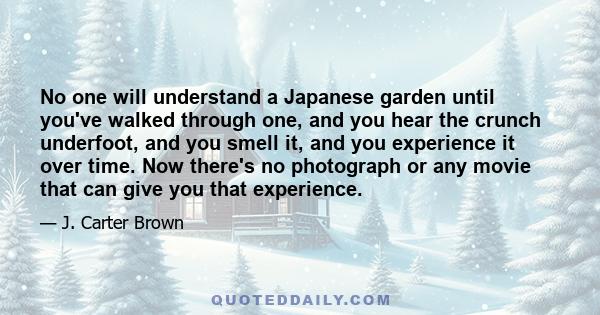 No one will understand a Japanese garden until you've walked through one, and you hear the crunch underfoot, and you smell it, and you experience it over time. Now there's no photograph or any movie that can give you