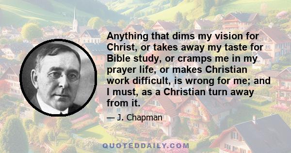 Anything that dims my vision for Christ, or takes away my taste for Bible study, or cramps me in my prayer life, or makes Christian work difficult, is wrong for me; and I must, as a Christian turn away from it.