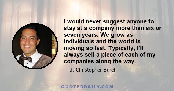 I would never suggest anyone to stay at a company more than six or seven years. We grow as individuals and the world is moving so fast. Typically, I'll always sell a piece of each of my companies along the way.