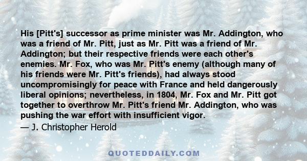 His [Pitt's] successor as prime minister was Mr. Addington, who was a friend of Mr. Pitt, just as Mr. Pitt was a friend of Mr. Addington; but their respective friends were each other's enemies. Mr. Fox, who was Mr.