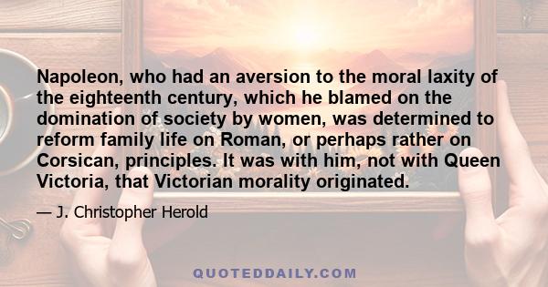 Napoleon, who had an aversion to the moral laxity of the eighteenth century, which he blamed on the domination of society by women, was determined to reform family life on Roman, or perhaps rather on Corsican,