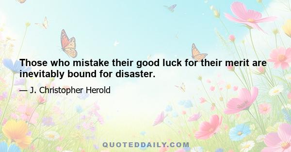 Those who mistake their good luck for their merit are inevitably bound for disaster.