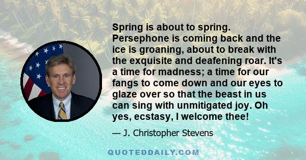 Spring is about to spring. Persephone is coming back and the ice is groaning, about to break with the exquisite and deafening roar. It's a time for madness; a time for our fangs to come down and our eyes to glaze over