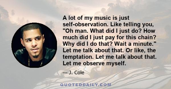 A lot of my music is just self-observation. Like telling you, Oh man. What did I just do? How much did I just pay for this chain? Why did I do that? Wait a minute. Let me talk about that. Or like, the temptation. Let me 