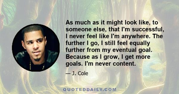 As much as it might look like, to someone else, that I'm successful, I never feel like I'm anywhere. The further I go, I still feel equally further from my eventual goal. Because as I grow, I get more goals. I'm never