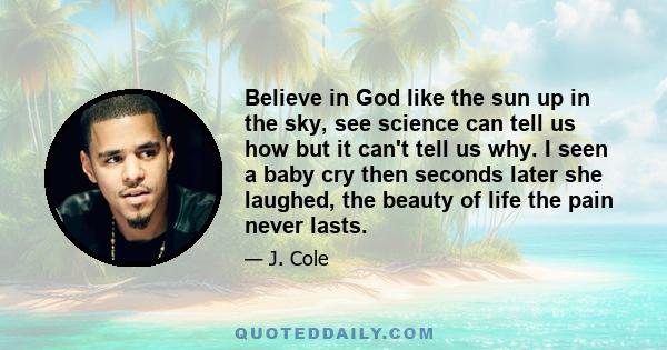 Believe in God like the sun up in the sky, see science can tell us how but it can't tell us why. I seen a baby cry then seconds later she laughed, the beauty of life the pain never lasts.