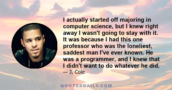 I actually started off majoring in computer science, but I knew right away I wasn't going to stay with it. It was because I had this one professor who was the loneliest, saddest man I've ever known. He was a programmer, 