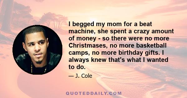 I begged my mom for a beat machine, she spent a crazy amount of money - so there were no more Christmases, no more basketball camps, no more birthday gifts. I always knew that's what I wanted to do.